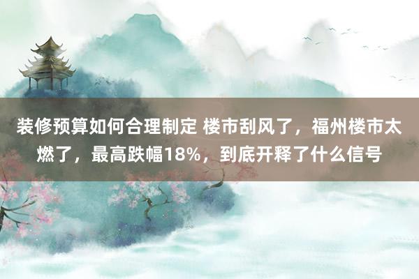 装修预算如何合理制定 楼市刮风了，福州楼市太燃了，最高跌幅18%，到底开释了什么信号