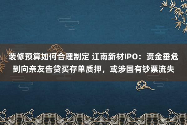 装修预算如何合理制定 江南新材IPO：资金垂危到向亲友告贷买存单质押，或涉国有钞票流失