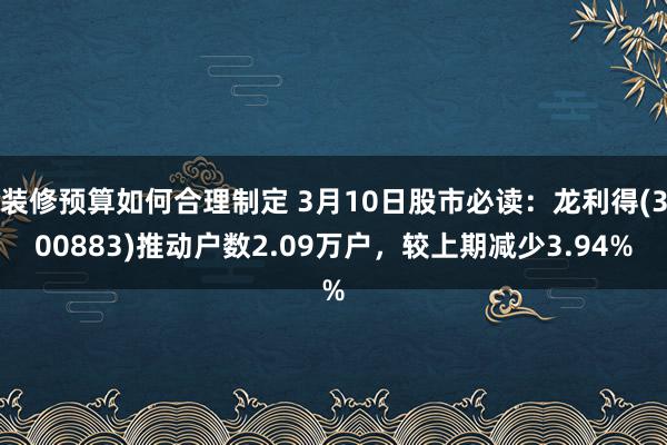 装修预算如何合理制定 3月10日股市必读：龙利得(300883)推动户数2.09万户，较上期减少3.94%