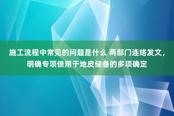 施工流程中常见的问题是什么 两部门连络发文，明确专项债用于地皮储备的多项确定