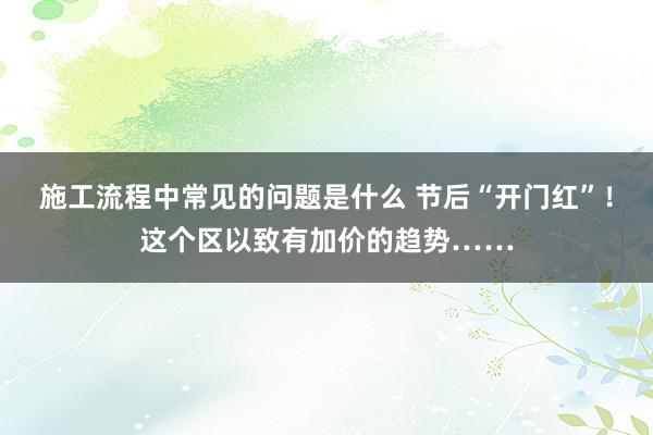 施工流程中常见的问题是什么 节后“开门红”！这个区以致有加价的趋势……