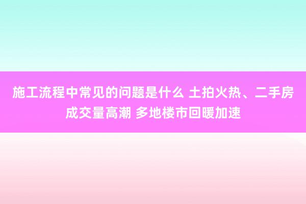 施工流程中常见的问题是什么 土拍火热、二手房成交量高潮 多地楼市回暖加速