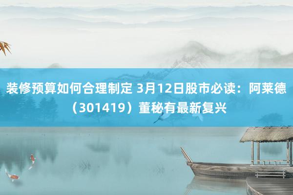 装修预算如何合理制定 3月12日股市必读：阿莱德（301419）董秘有最新复兴