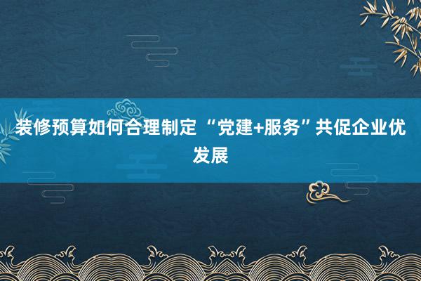 装修预算如何合理制定 “党建+服务”共促企业优发展