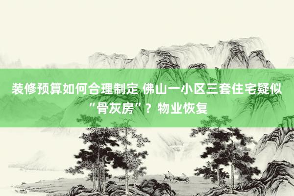 装修预算如何合理制定 佛山一小区三套住宅疑似“骨灰房”？物业恢复