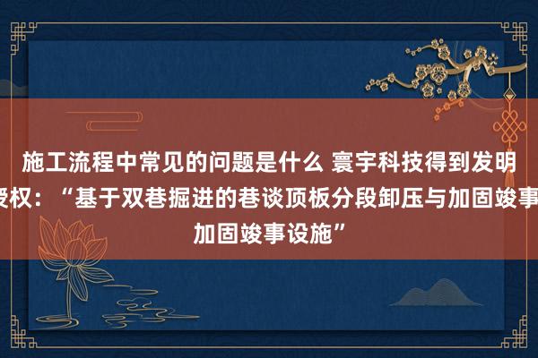 施工流程中常见的问题是什么 寰宇科技得到发明专利授权：“基于双巷掘进的巷谈顶板分段卸压与加固竣事设施”