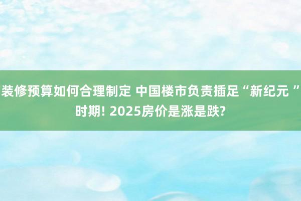 装修预算如何合理制定 中国楼市负责插足“新纪元 ”时期! 2025房价是涨是跌?