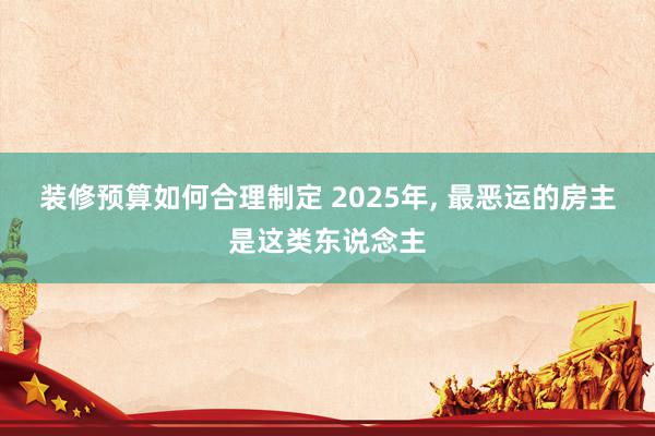 装修预算如何合理制定 2025年, 最恶运的房主是这类东说念主