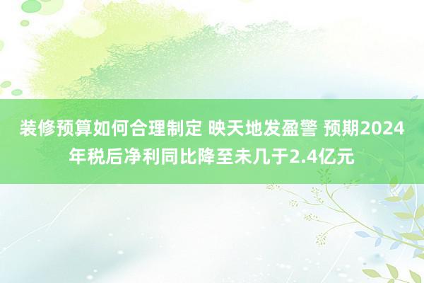 装修预算如何合理制定 映天地发盈警 预期2024年税后净利同比降至未几于2.4亿元