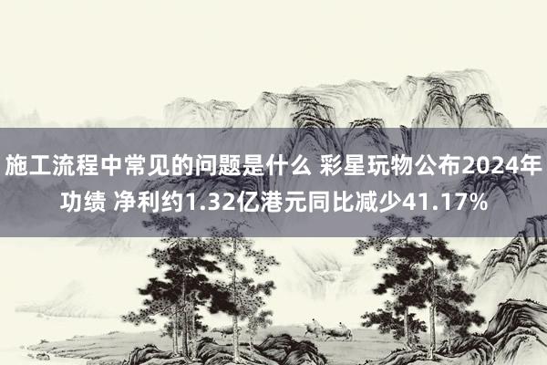 施工流程中常见的问题是什么 彩星玩物公布2024年功绩 净利约1.32亿港元同比减少41.17%