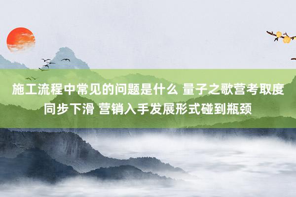 施工流程中常见的问题是什么 量子之歌营考取度同步下滑 营销入手发展形式碰到瓶颈