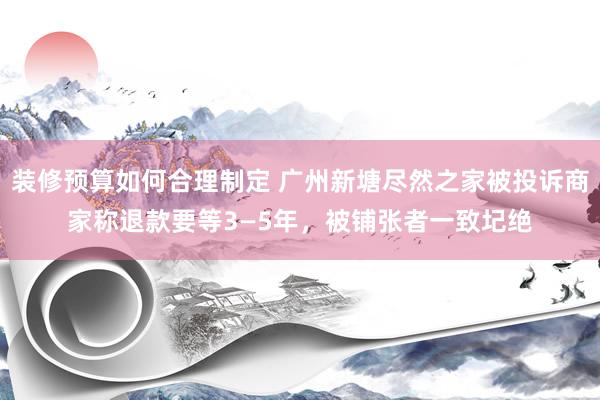 装修预算如何合理制定 广州新塘尽然之家被投诉商家称退款要等3—5年，被铺张者一致圮绝