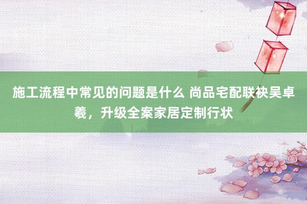 施工流程中常见的问题是什么 尚品宅配联袂吴卓羲，升级全案家居定制行状