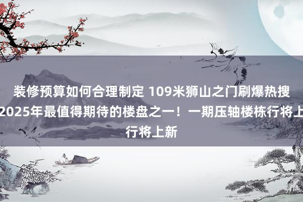 装修预算如何合理制定 109米狮山之门刷爆热搜！2025年最值得期待的楼盘之一！一期压轴楼栋行将上新