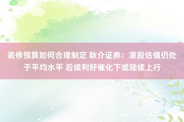 装修预算如何合理制定 耿介证券：港股估值仍处于平均水平 后续利好催化下或陆续上行